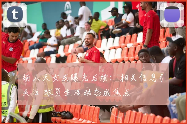 胡人天女友曝光后续：相关信息引关注 球员生活动态成焦点