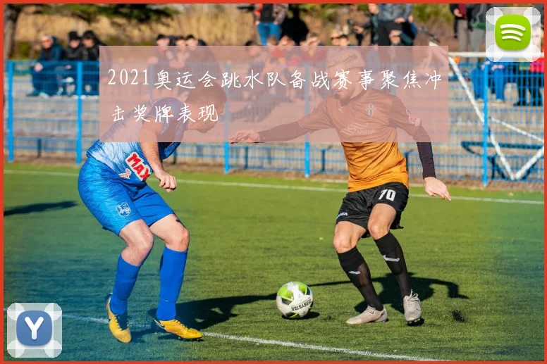 2021奥运会跳水队备战赛事聚焦冲击奖牌表现