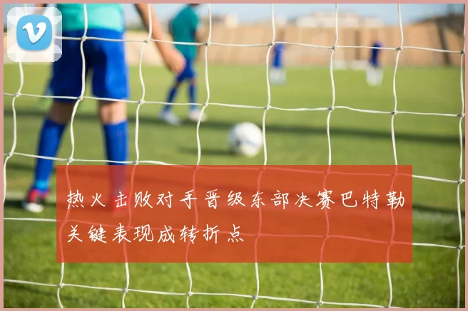 热火击败对手晋级东部决赛巴特勒关键表现成转折点