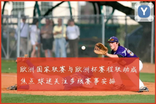 欧洲国家联赛与欧洲杯赛程联动成焦点 球迷关注多线赛事安排