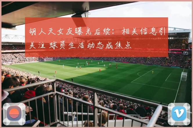 胡人天女友曝光后续：相关信息引关注 球员生活动态成焦点