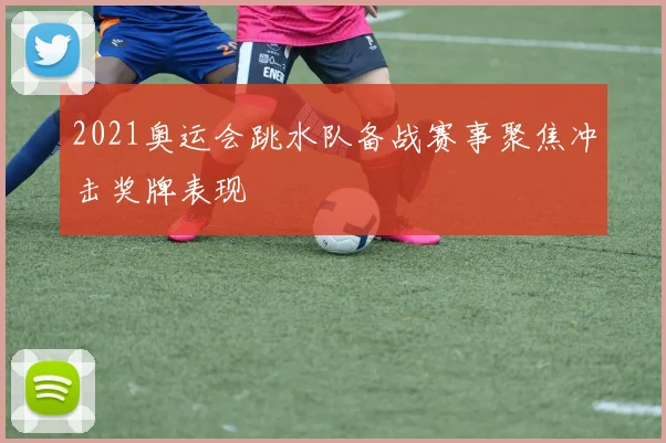 2021奥运会跳水队备战赛事聚焦冲击奖牌表现