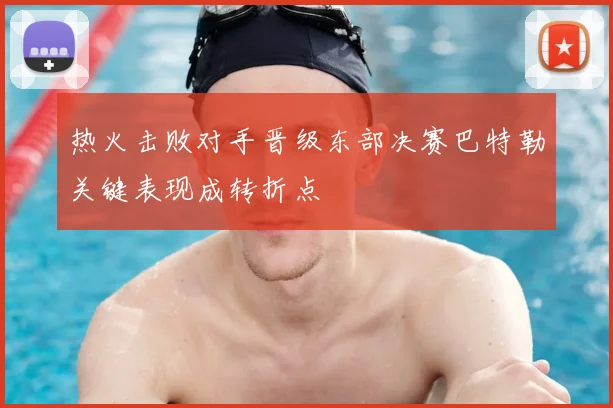 热火击败对手晋级东部决赛巴特勒关键表现成转折点