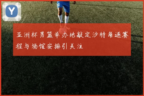 亚洲杯男篮举办地敲定沙特角逐赛程与场馆安排引关注