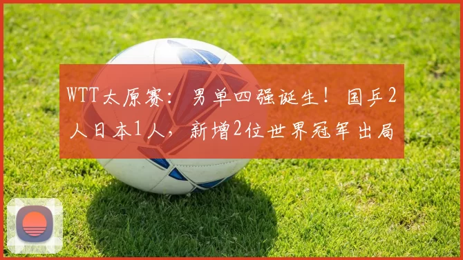 WTT太原赛：男单四强诞生！国乒2人日本1人，新增2位世界冠军出局