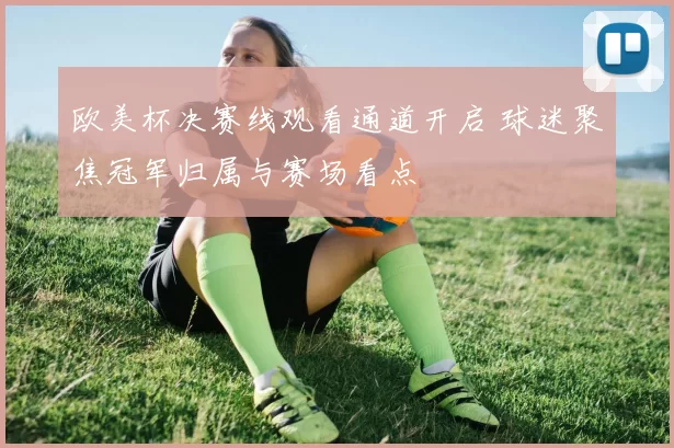 欧美杯决赛线观看通道开启 球迷聚焦冠军归属与赛场看点