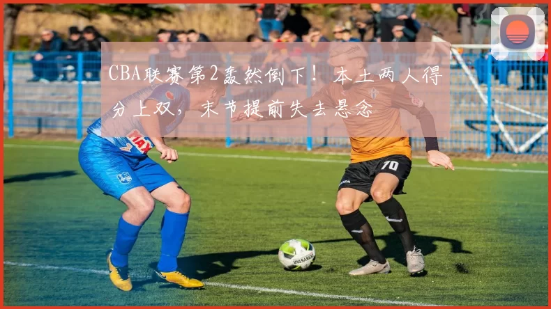 CBA联赛第2轰然倒下！本土两人得分上双，末节提前失去悬念